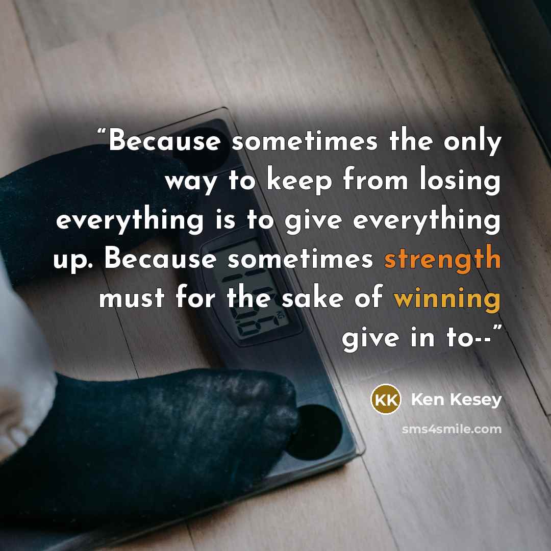 “Because sometimes the only way to keep from losing everything is to give everything up. Because sometimes strength must for the sake of winning give in to--” quote by Ken Kesey