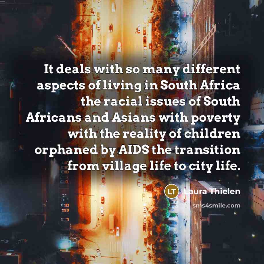“It deals with so many different aspects of living in South Africa the racial issues of South Africans and Asians with poverty with the reality of children orphaned by AIDS the transition from village life to city life.” quote by Laura Thielen