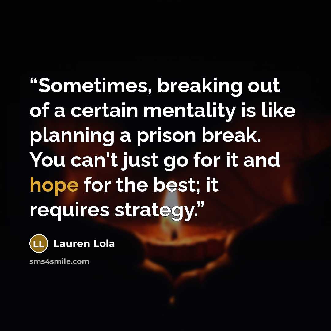 “Sometimes, breaking out of a certain mentality is like planning a prison break. You can't just go for it and hope for the best; it requires strategy.” quote by Lauren Lola