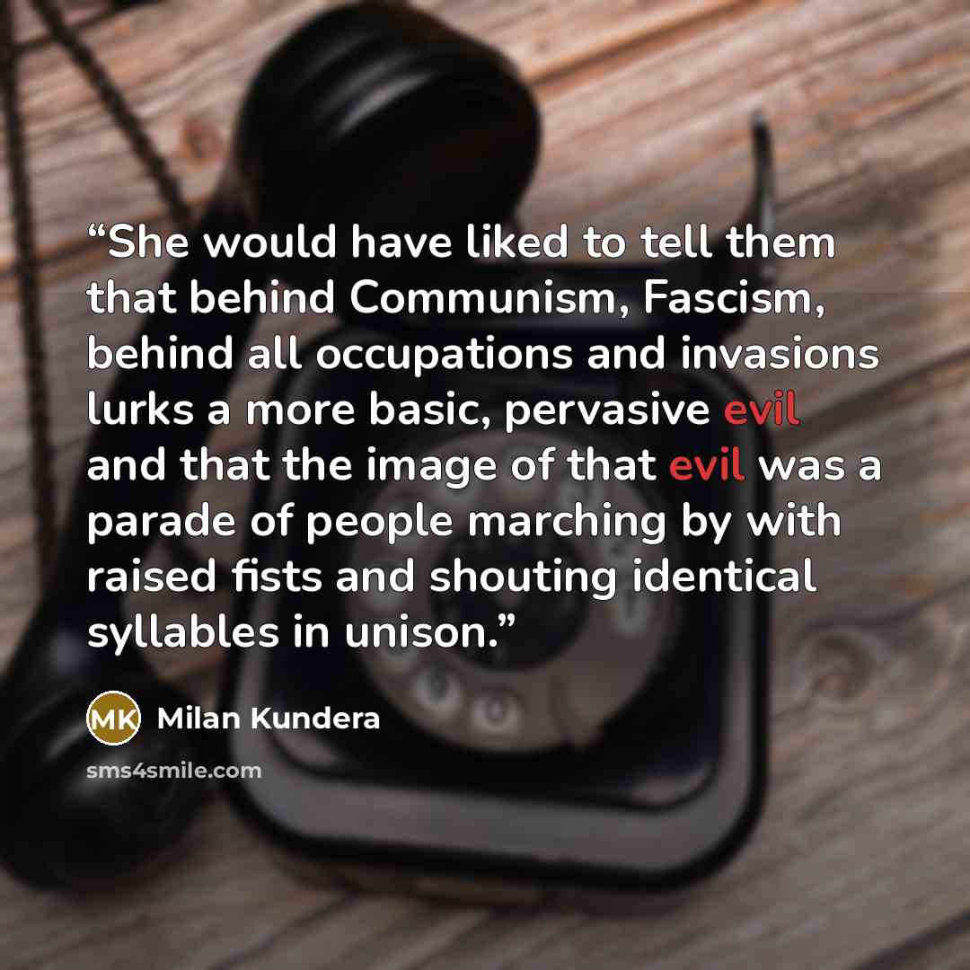 “She would have liked to tell them that behind Communism, Fascism, behind all occupations and invasions lurks a more basic, pervasive evil and that the image of that evil was a parade of people marching by with raised fists and shouting identical syllables in unison.” quote by Milan Kundera