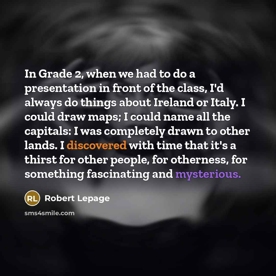 “In Grade 2, when we had to do a presentation in front of the class, I'd always do things about Ireland or Italy. I could draw maps; I could name all the capitals: I was completely drawn to other lands. I discovered with time that it's a thirst for other people, for otherness, for something…” quote by Robert Lepage