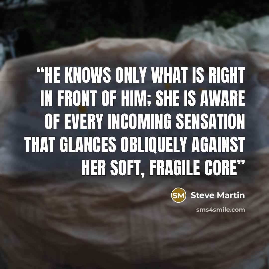 “He knows only what is right in front of him; she is aware of every incoming sensation that glances obliquely against her soft, fragile core” quote by Steve Martin