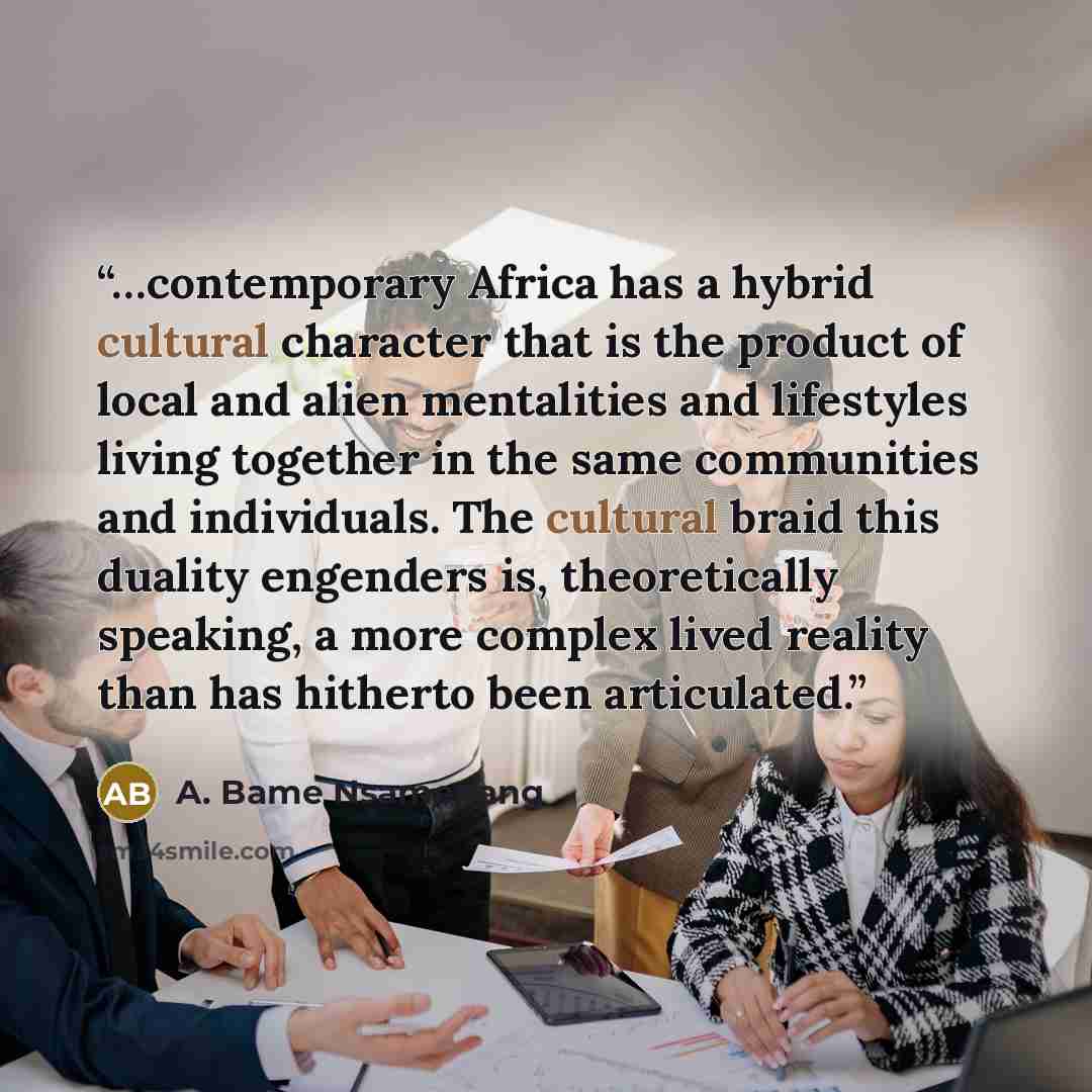 “…contemporary Africa has a hybrid cultural character that is the product of local and alien mentalities and lifestyles living together in the same communities and individuals. The cultural braid this duality engenders is, theoretically speaking, a more complex lived reality than has hitherto been…” quote by A. Bame Nsamenang