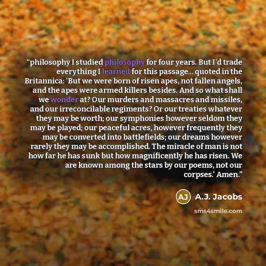 “philosophy I studied philosophy for four years. But I'd trade everything I learned for this passage... quoted in the Britannica: 'But we were born of risen apes, not fallen angels, and the apes were armed killers besides. And so what shall we wonder at? Our murders and massacres and missiles, and…” quote by A.J. Jacobs