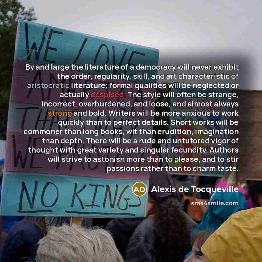 “By and large the literature of a democracy will never exhibit the order, regularity, skill, and art characteristic of aristocratic literature; formal qualities will be neglected or actually despised. The style will often be strange, incorrect, overburdened, and loose, and almost always strong and…” quote by Alexis De Tocqueville