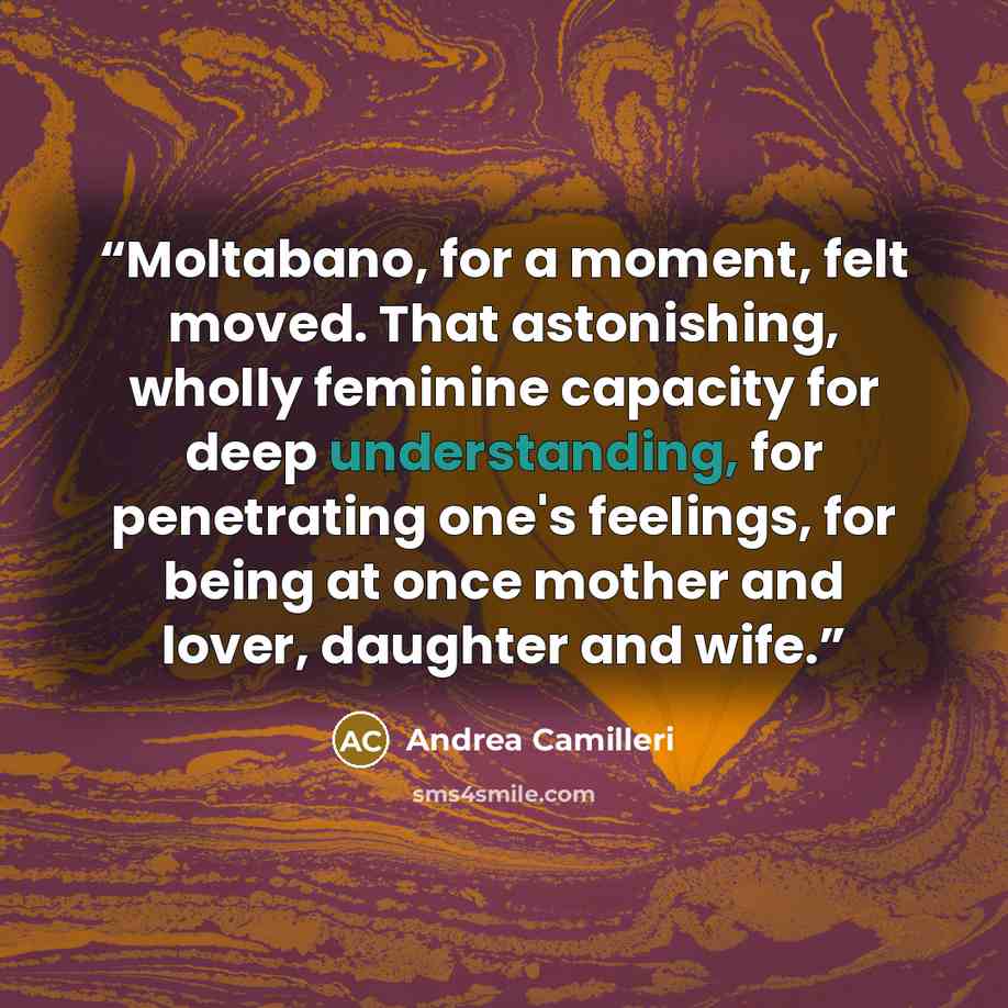“Moltabano, for a moment, felt moved. That astonishing, wholly feminine capacity for deep understanding, for penetrating one's feelings, for being at once mother and lover, daughter and wife.” quote by Andrea Camilleri