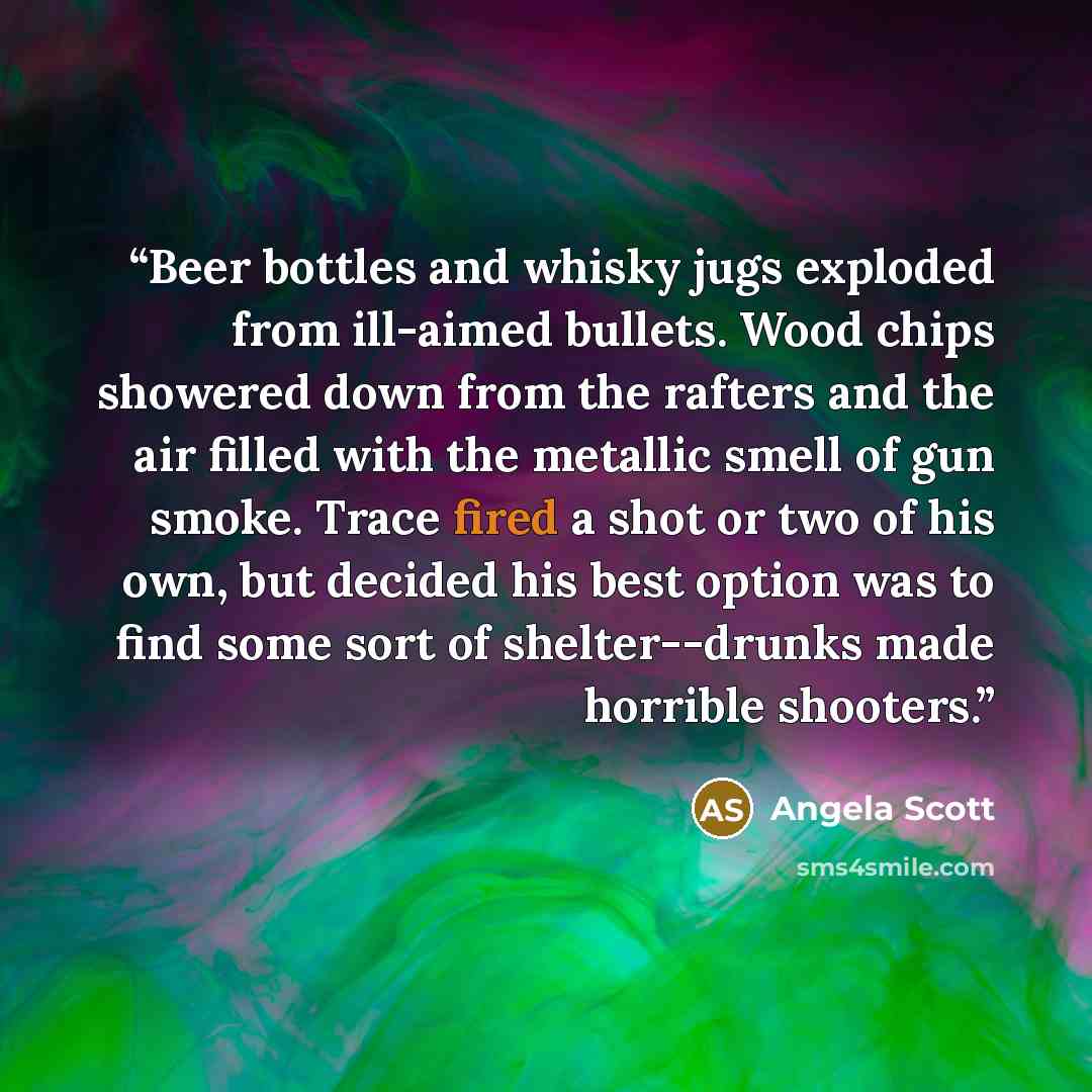 “Beer bottles and whisky jugs exploded from ill-aimed bullets. Wood chips showered down from the rafters and the air filled with the metallic smell of gun smoke. Trace fired a shot or two of his own, but decided his best option was to find some sort of shelter--drunks made horrible shooters.” quote by Angela Scott