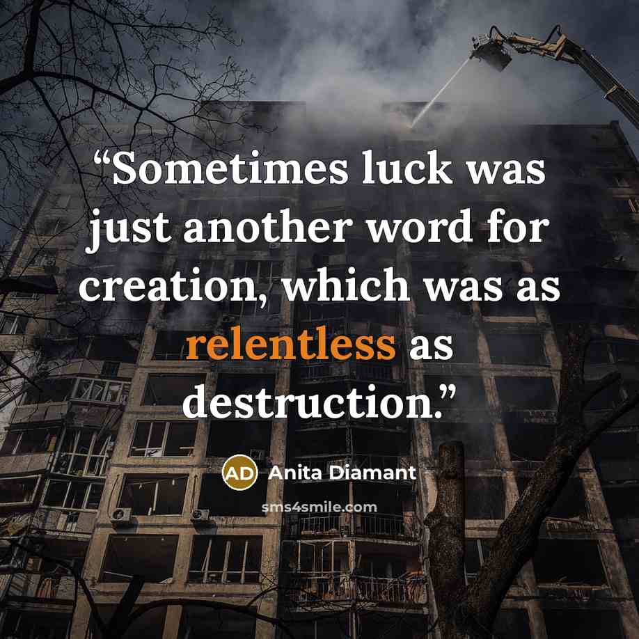 “Sometimes luck was just another word for creation, which was as relentless as destruction.” quote by Anita Diamant