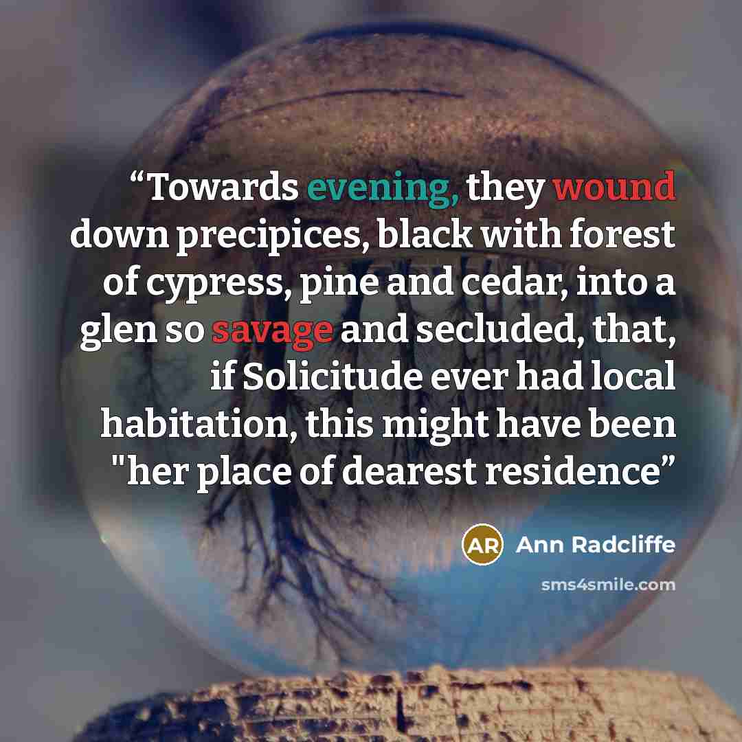 “Towards evening, they wound down precipices, black with forest of cypress, pine and cedar, into a glen so savage and secluded, that, if Solicitude ever had local habitation, this might have been "her place of dearest residence” quote by Ann Radcliffe