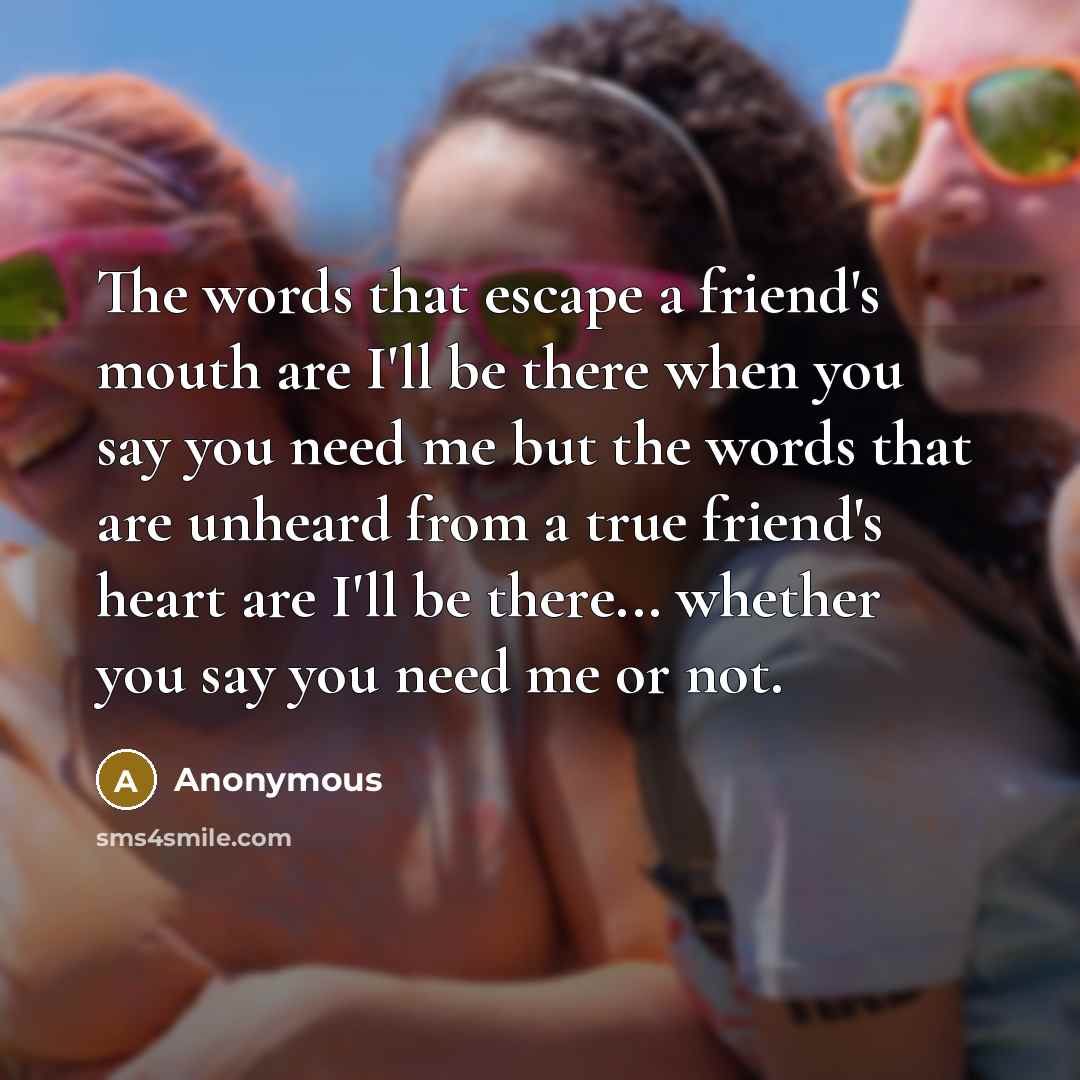 “The words that escape a friend's mouth are I'll be there when you say you need me but the words that are unheard from a true friend's heart are I'll be there... whether you say you need me or not.” quote by Anonymous
