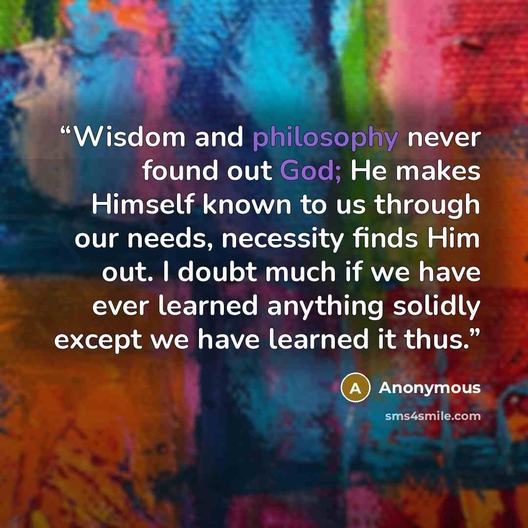 “Wisdom and philosophy never found out God; He makes Himself known to us through our needs, necessity finds Him out. I doubt much if we have ever learned anything solidly except we have learned it thus.” quote by Anonymous