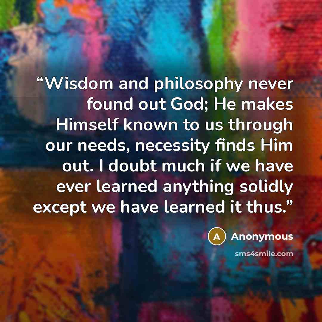 “Wisdom and philosophy never found out God; He makes Himself known to us through our needs, necessity finds Him out. I doubt much if we have ever learned anything solidly except we have learned it thus.” quote by Anonymous