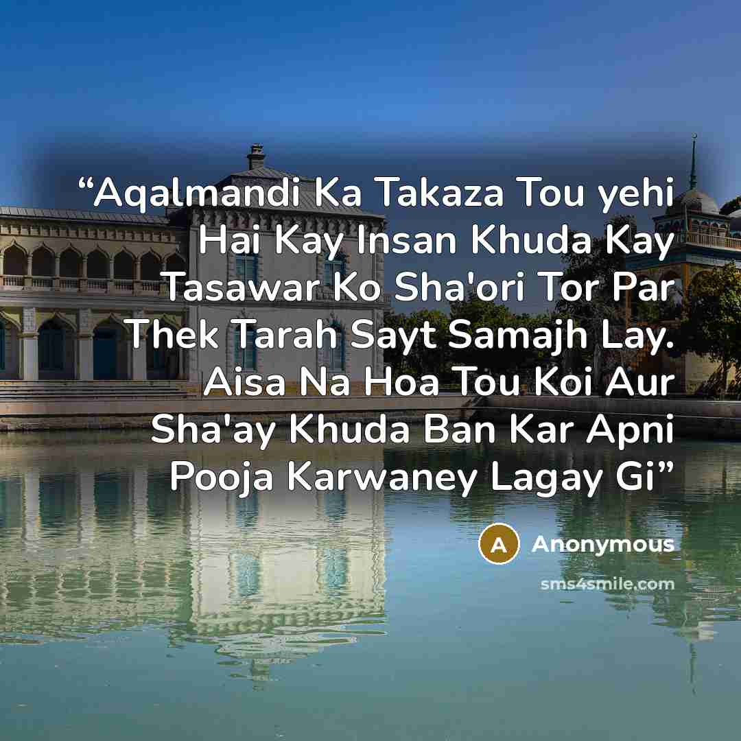 “Aqalmandi Ka Takaza Tou yehi Hai Kay Insan Khuda Kay Tasawar Ko Sha'ori Tor Par Thek Tarah Sayt Samajh Lay. Aisa Na Hoa Tou Koi Aur Sha'ay Khuda Ban Kar Apni Pooja Karwaney Lagay Gi” quote by Anonymous