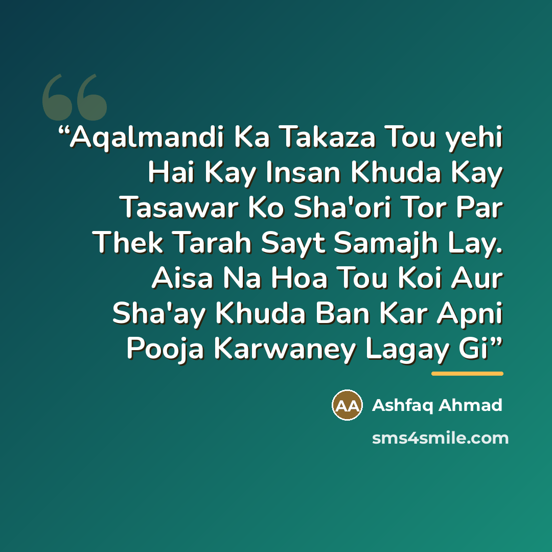 “Aqalmandi Ka Takaza Tou yehi Hai Kay Insan Khuda Kay Tasawar Ko Sha'ori Tor Par Thek Tarah Sayt Samajh Lay. Aisa Na Hoa Tou Koi Aur Sha'ay Khuda Ban Kar Apni Pooja Karwaney Lagay Gi” quote by Anonymous