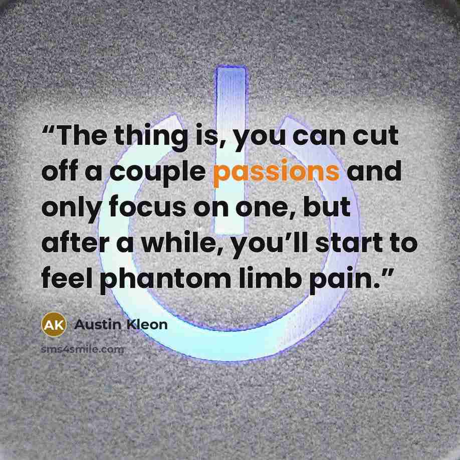 “The thing is, you can cut off a couple passions and only focus on one, but after a while, you’ll start to feel phantom limb pain.” quote by Austin Kleon