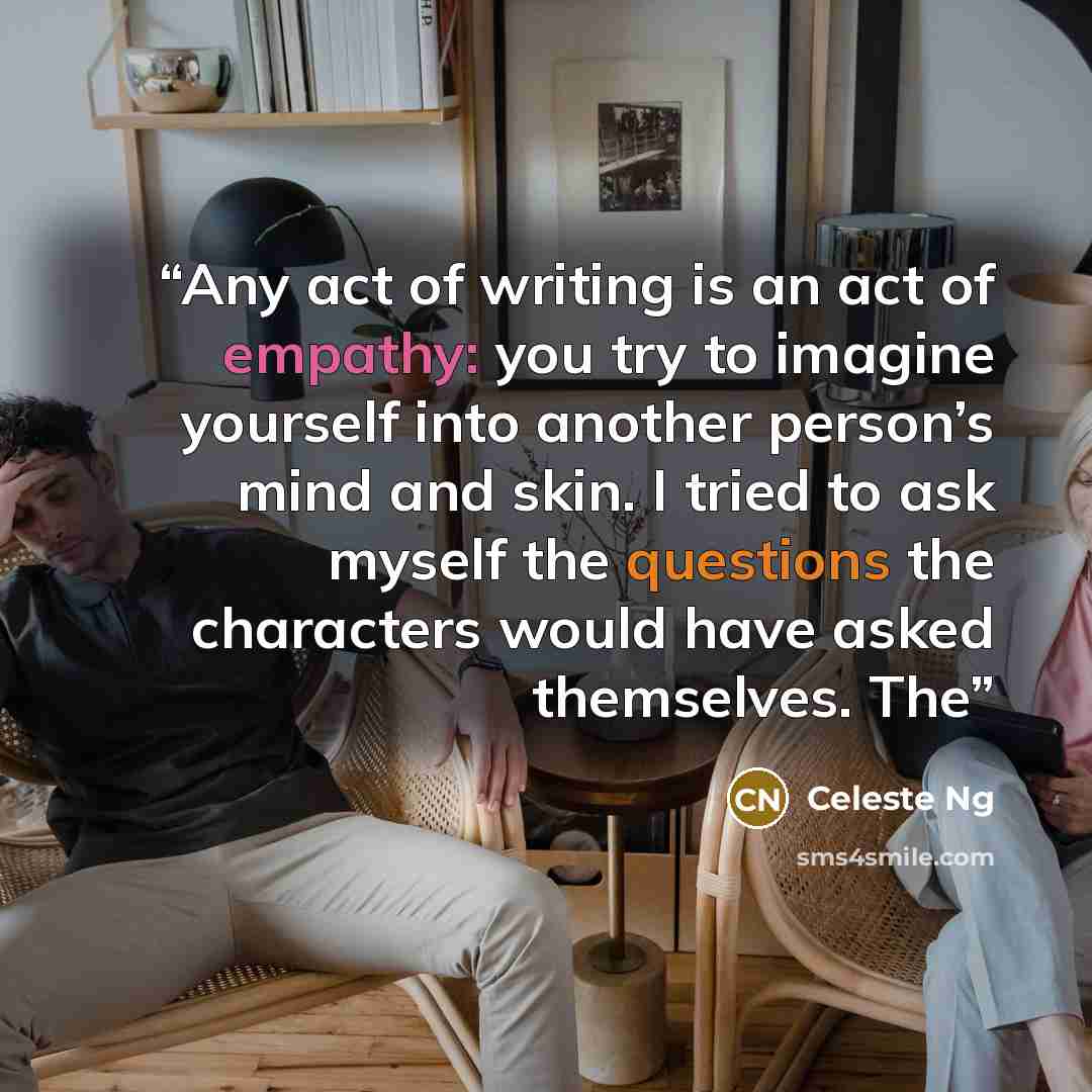 “Any act of writing is an act of empathy: you try to imagine yourself into another person’s mind and skin. I tried to ask myself the questions the characters would have asked themselves. The” quote by Celeste Ng