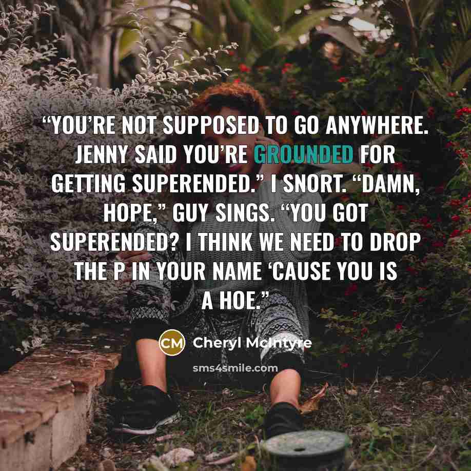 “You’re not supposed to go anywhere. Jenny said you’re grounded for getting superended.” I snort. “Damn, Hope,” Guy sings. “You got superended? I think we need to drop the p in your name ‘cause you is a hoe.” quote by Cheryl McIntyre