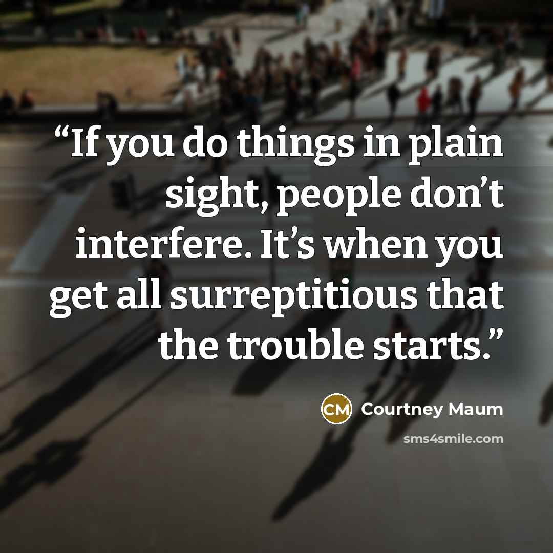 “If you do things in plain sight, people don’t interfere. It’s when you get all surreptitious that the trouble starts.” quote by Courtney Maum