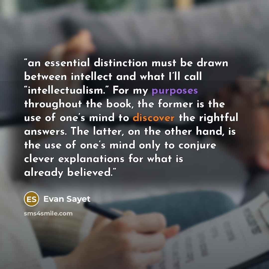 “an essential distinction must be drawn between intellect and what I’ll call “intellectualism.” For my purposes throughout the book, the former is the use of one’s mind to discover the rightful answers. The latter, on the other hand, is the use of one’s mind only to conjure clever explanations for…” quote by Evan Sayet