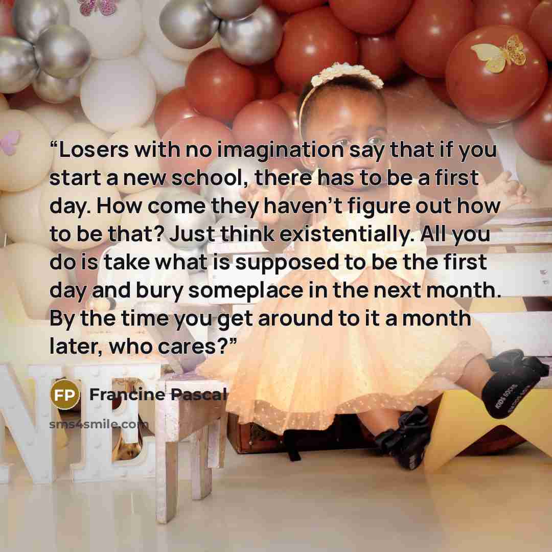 “Losers with no imagination say that if you start a new school, there has to be a first day. How come they haven't figure out how to be that? Just think existentially. All you do is take what is supposed to be the first day and bury someplace in the next month. By the time you get around to it a…” quote by Francine Pascal
