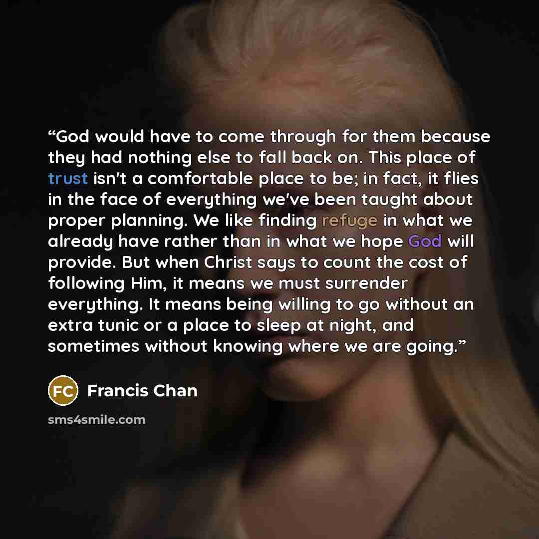 “God would have to come through for them because they had nothing else to fall back on. This place of trust isn't a comfortable place to be; in fact, it flies in the face of everything we've been taught about proper planning. We like finding refuge in what we already have rather than in what we…” quote by Francis Chan