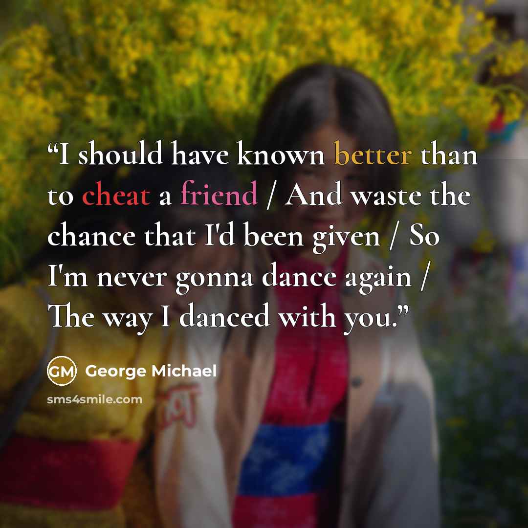 “I should have known better than to cheat a friend / And waste the chance that I'd been given / So I'm never gonna dance again / The way I danced with you.” quote by George Michael