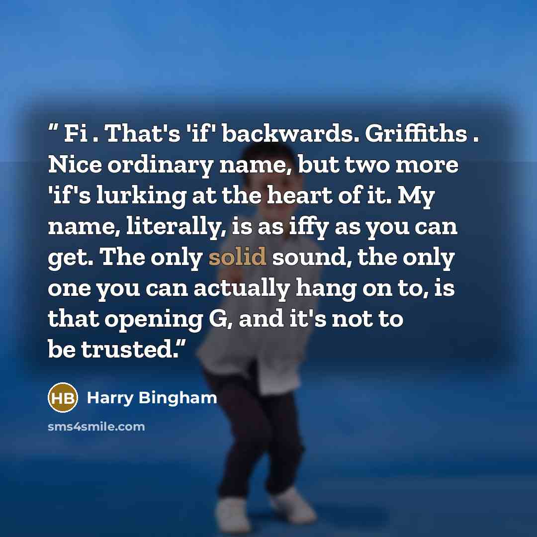 “Fi . That's 'if' backwards. Griffiths . Nice ordinary name, but two more 'if's lurking at the heart of it. My name, literally, is as iffy as you can get. The only solid sound, the only one you can actually hang on to, is that opening G, and it's not to be trusted.” quote by Harry Bingham