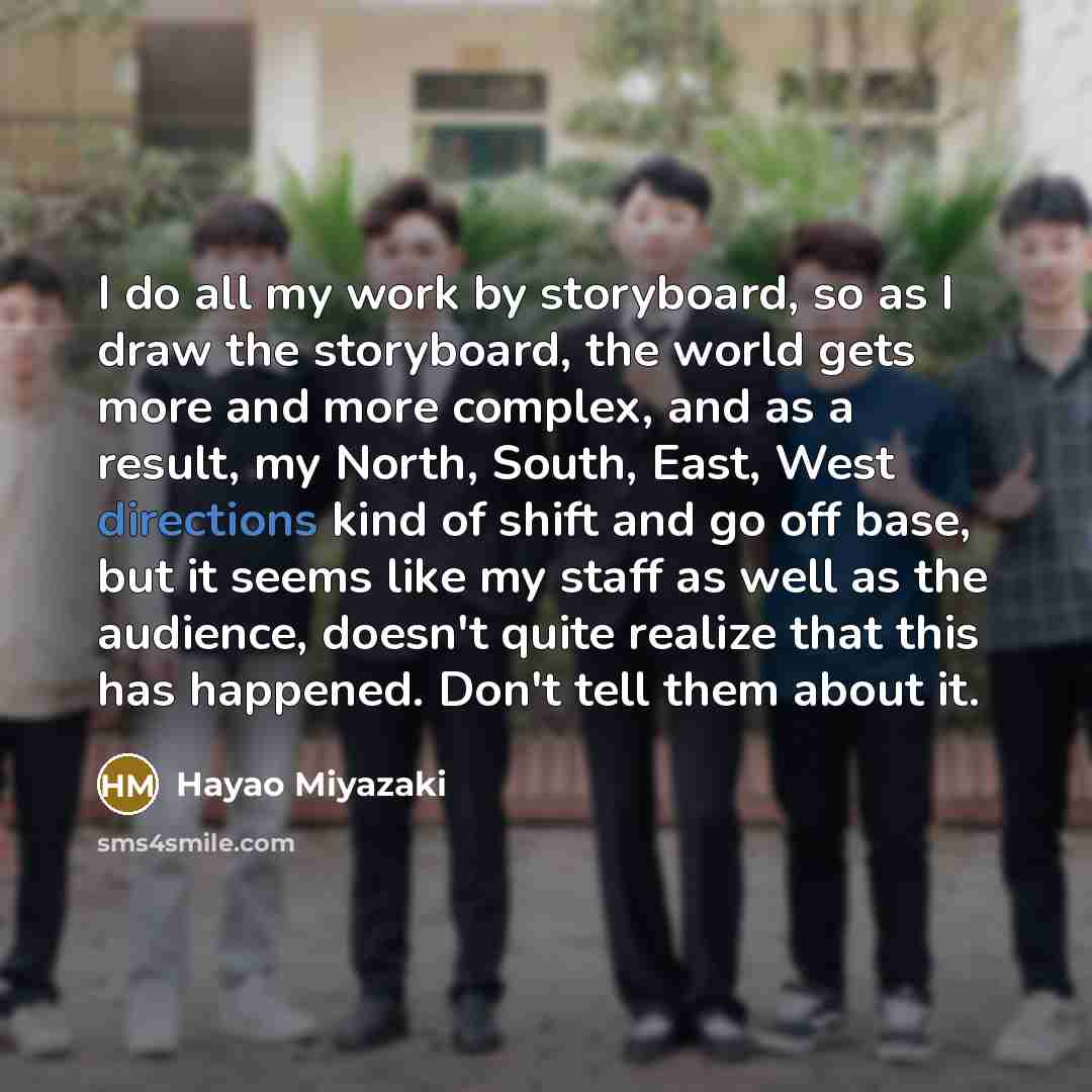 “I do all my work by storyboard, so as I draw the storyboard, the world gets more and more complex, and as a result, my North, South, East, West directions kind of shift and go off base, but it seems like my staff as well as the audience, doesn't quite realize that this has happened. Don't tell…” quote by Hayao Miyazaki