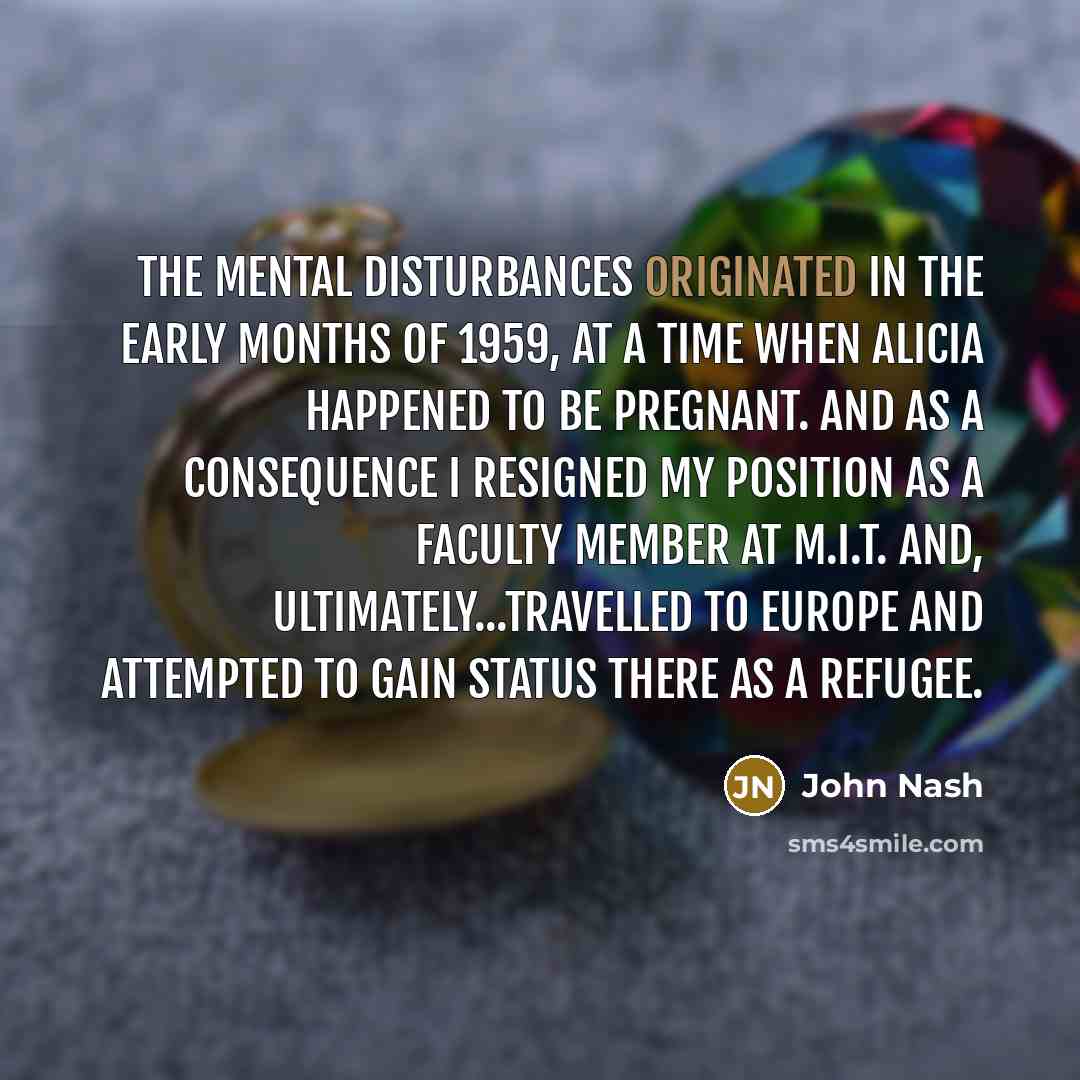 “The mental disturbances originated in the early months of 1959, at a time when Alicia happened to be pregnant. And as a consequence I resigned my position as a faculty member at M.I.T. and, ultimately...travelled to Europe and attempted to gain status there as a refugee.” quote by John Nash