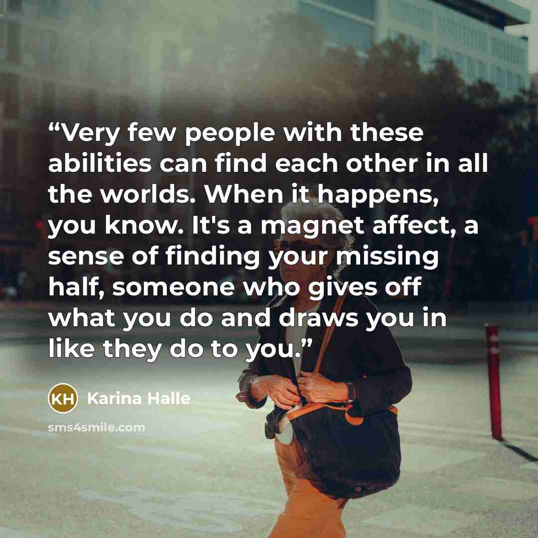 “Very few people with these abilities can find each other in all the worlds. When it happens, you know. It's a magnet affect, a sense of finding your missing half, someone who gives off what you do and draws you in like they do to you.” quote by Karina Halle