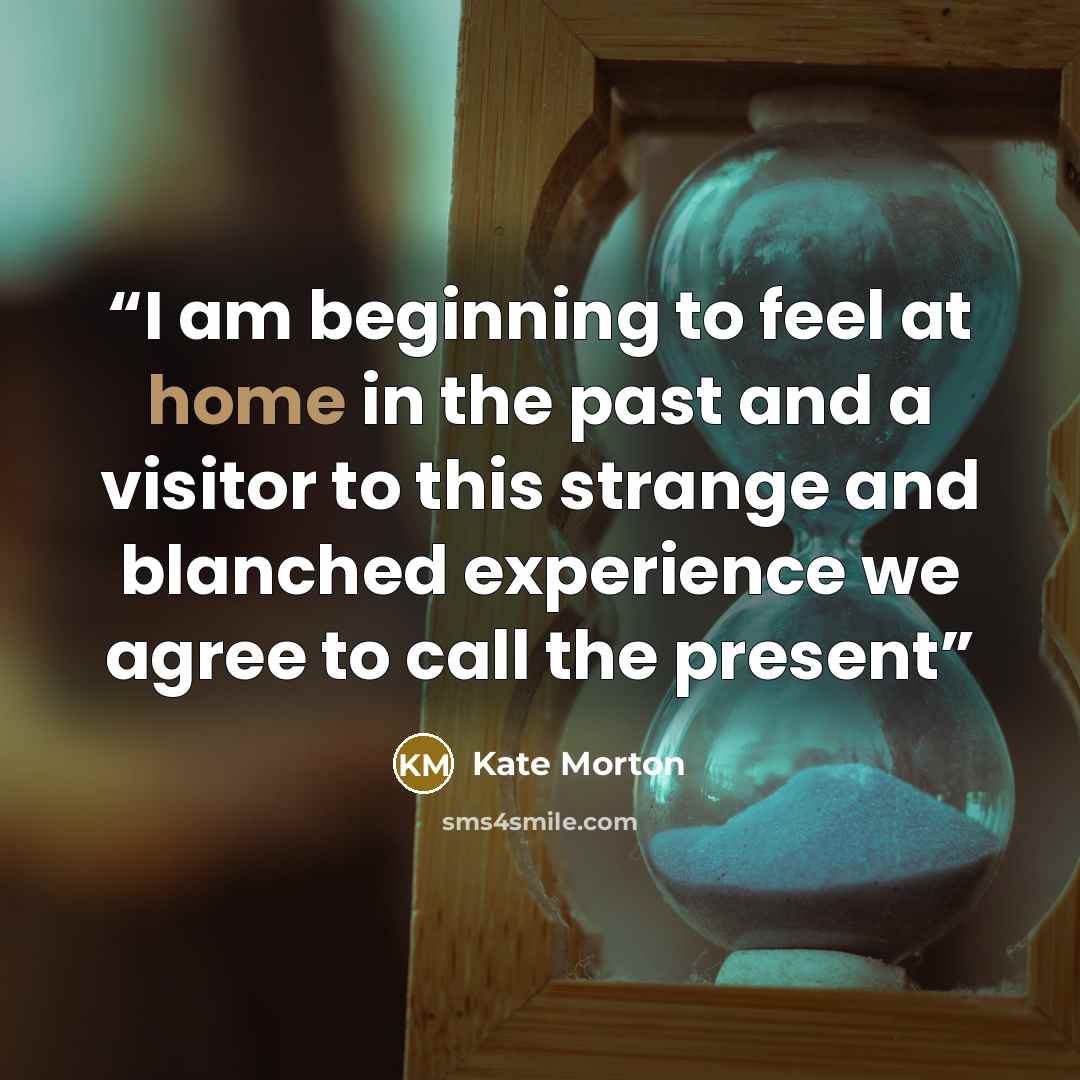 “I am beginning to feel at home in the past and a visitor to this strange and blanched experience we agree to call the present” quote by Kate Morton