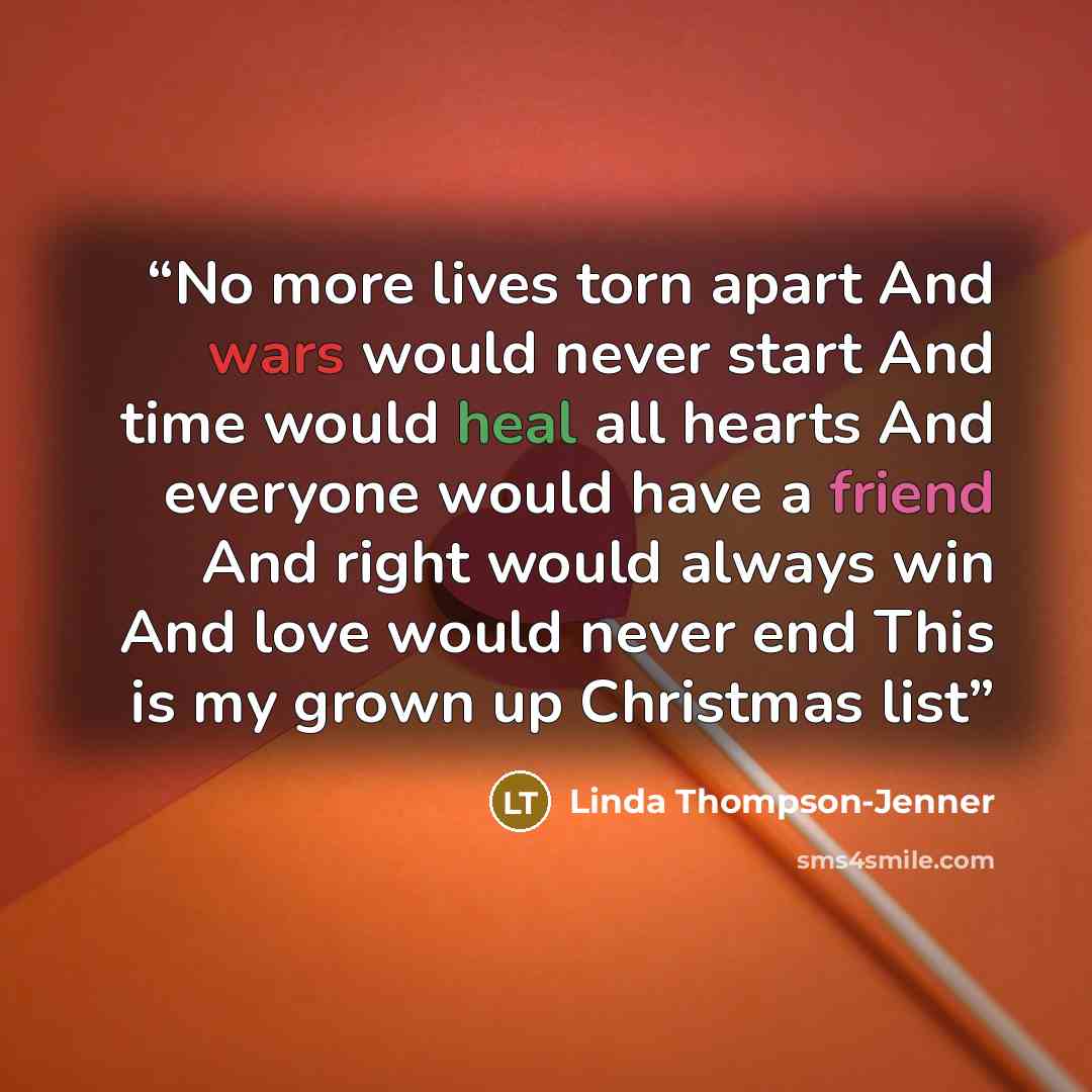 “No more lives torn apart And wars would never start And time would heal all hearts And everyone would have a friend And right would always win And love would never end This is my grown up Christmas list” quote by Linda Thompson-Jenner