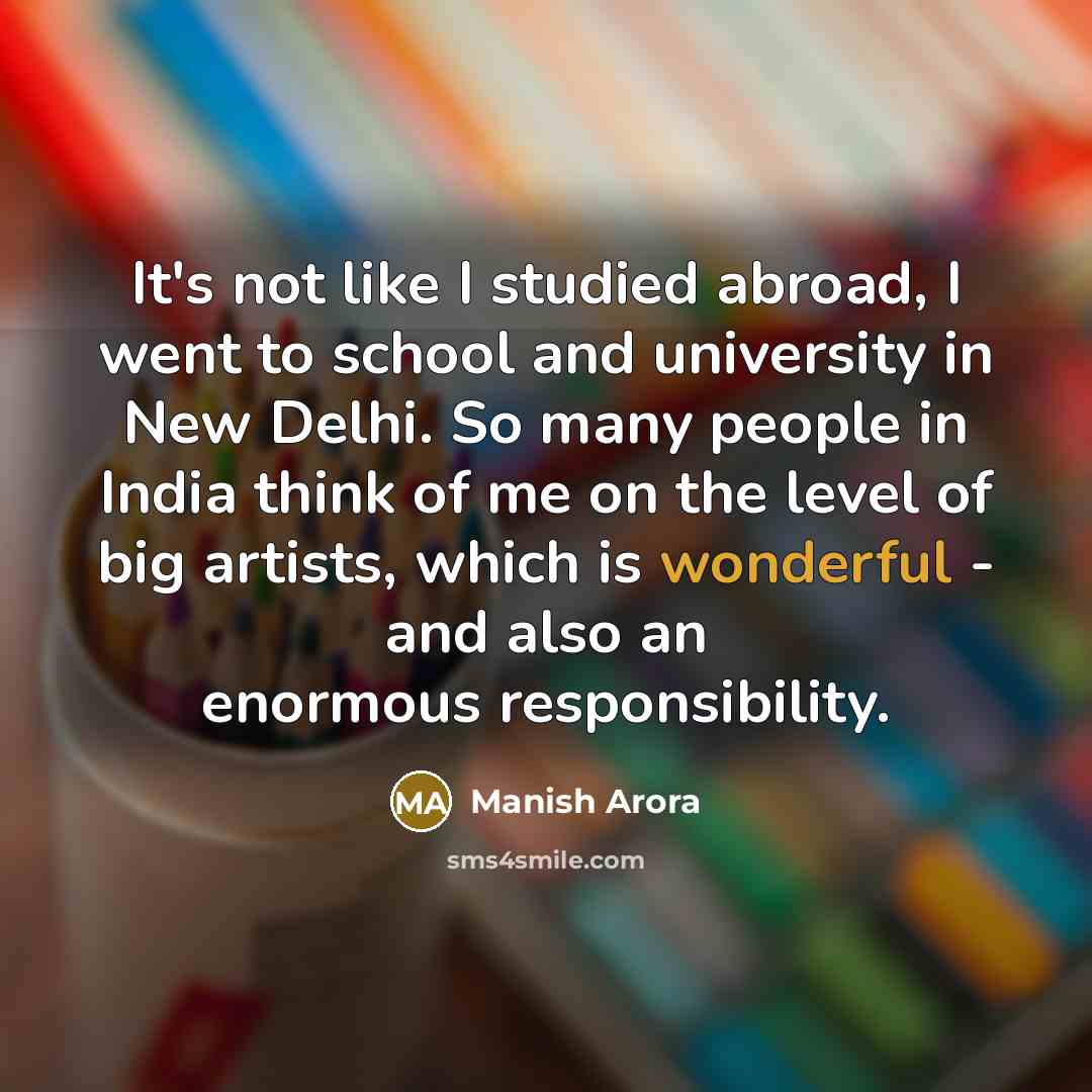 “It's not like I studied abroad, I went to school and university in New Delhi. So many people in India think of me on the level of big artists, which is wonderful - and also an enormous responsibility.” quote by Manish Arora
