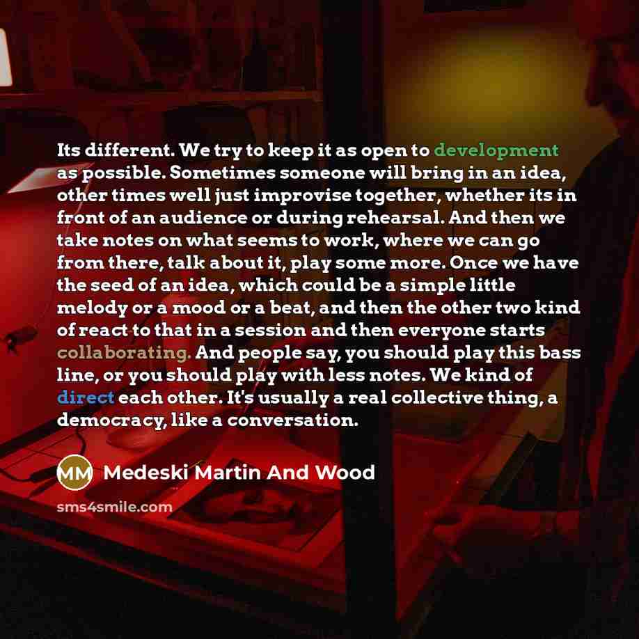 “Its different. We try to keep it as open to development as possible. Sometimes someone will bring in an idea, other times well just improvise together, whether its in front of an audience or during rehearsal. And then we take notes on what seems to work, where we can go from there, talk about it…” quote by Medeski Martin And Wood