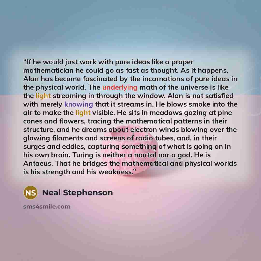 “If he would just work with pure ideas like a proper mathematician he could go as fast as thought. As it happens, Alan has become fascinated by the incarnations of pure ideas in the physical world. The underlying math of the universe is like the light streaming in through the window. Alan is not…” quote by Neal Stephenson
