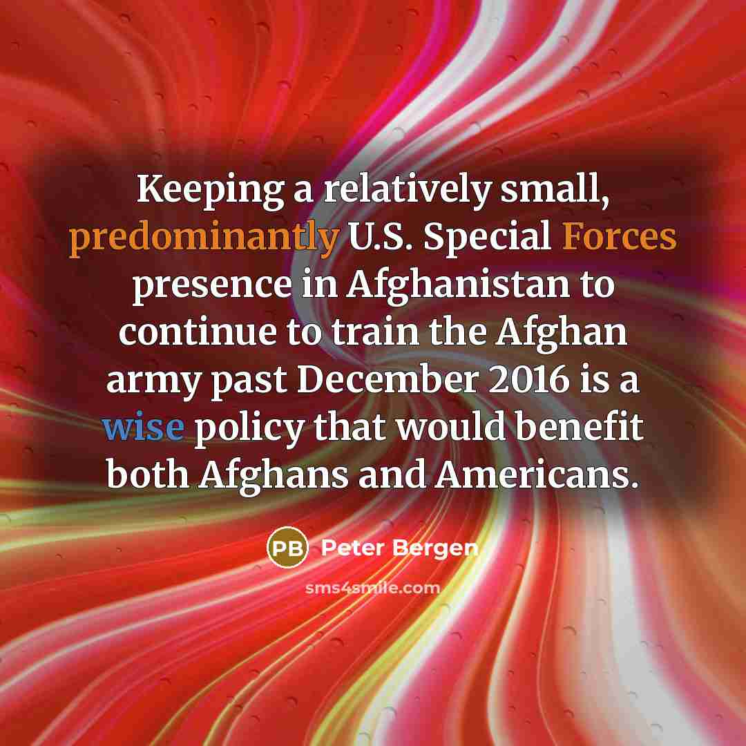 “Keeping a relatively small, predominantly U.S. Special Forces presence in Afghanistan to continue to train the Afghan army past December 2016 is a wise policy that would benefit both Afghans and Americans.” quote by Peter Bergen