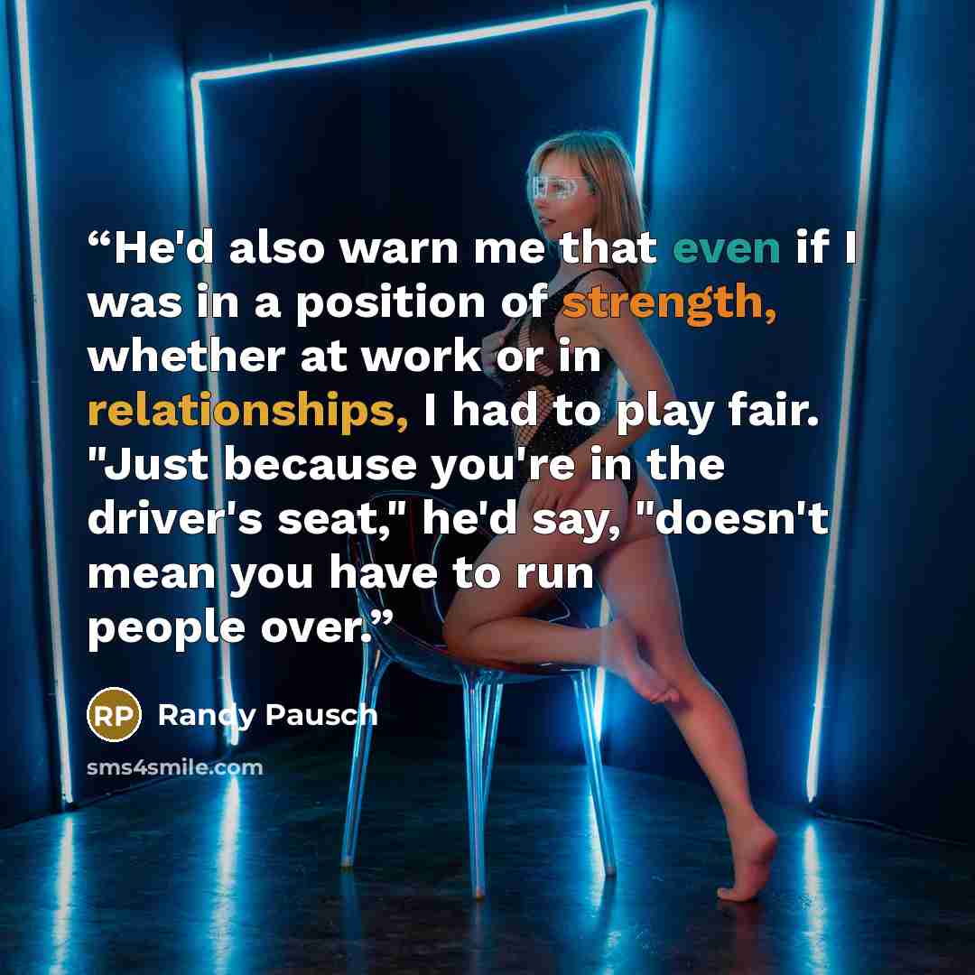 “He'd also warn me that even if I was in a position of strength, whether at work or in relationships, I had to play fair. "Just because you're in the driver's seat," he'd say, "doesn't mean you have to run people over.” quote by Randy Pausch