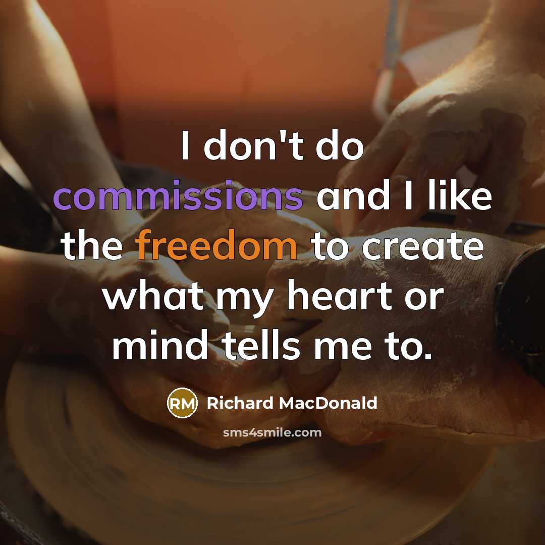 “I don't do commissions and I like the freedom to create what my heart or mind tells me to.” quote by Richard MacDonald
