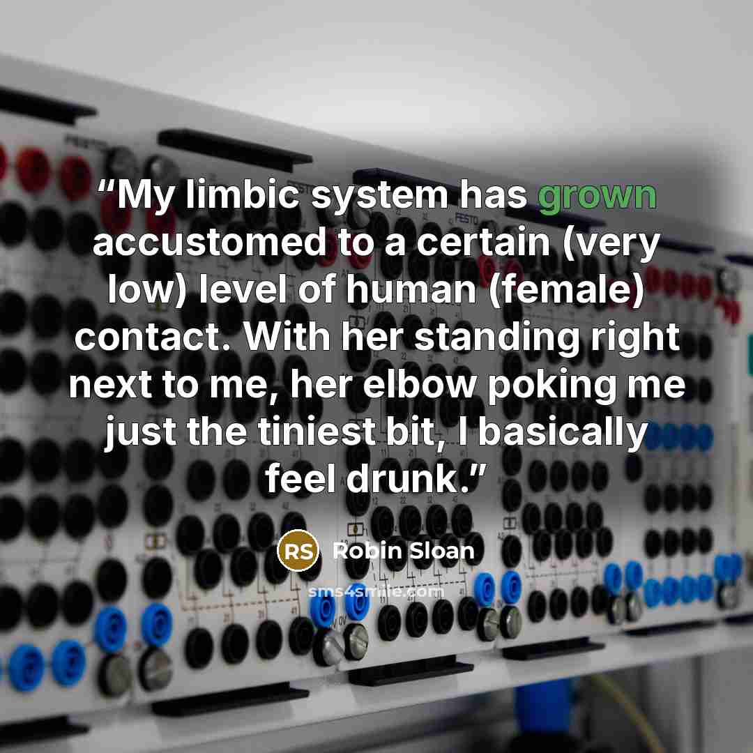 “My limbic system has grown accustomed to a certain (very low) level of human (female) contact. With her standing right next to me, her elbow poking me just the tiniest bit, I basically feel drunk.” quote by Robin Sloan