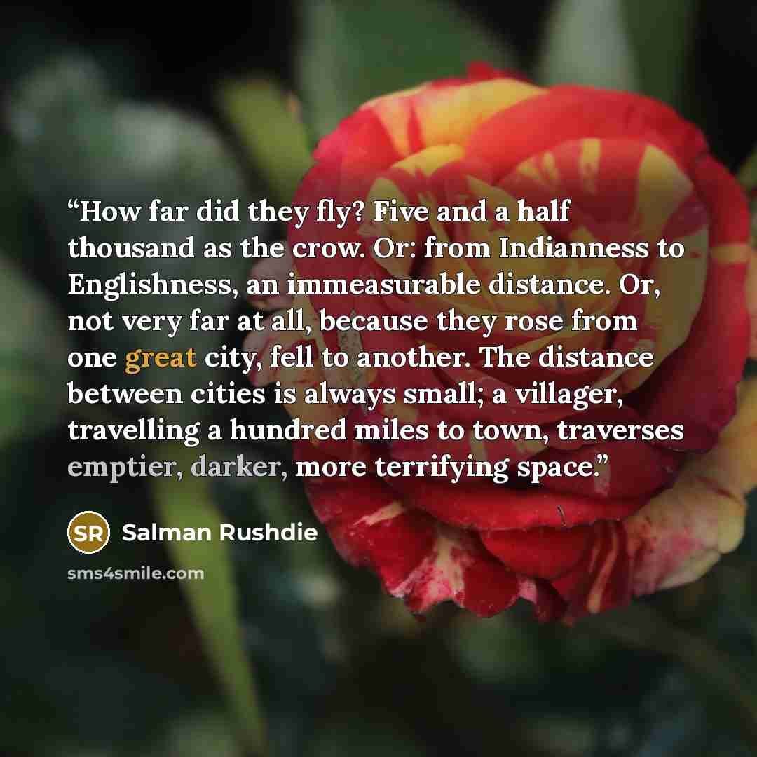 “How far did they fly? Five and a half thousand as the crow. Or: from Indianness to Englishness, an immeasurable distance. Or, not very far at all, because they rose from one great city, fell to another. The distance between cities is always small; a villager, travelling a hundred miles to town…” quote by Salman Rushdie