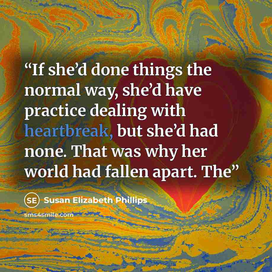 “If she’d done things the normal way, she’d have practice dealing with heartbreak, but she’d had none. That was why her world had fallen apart. The” quote by Susan Elizabeth Phillips