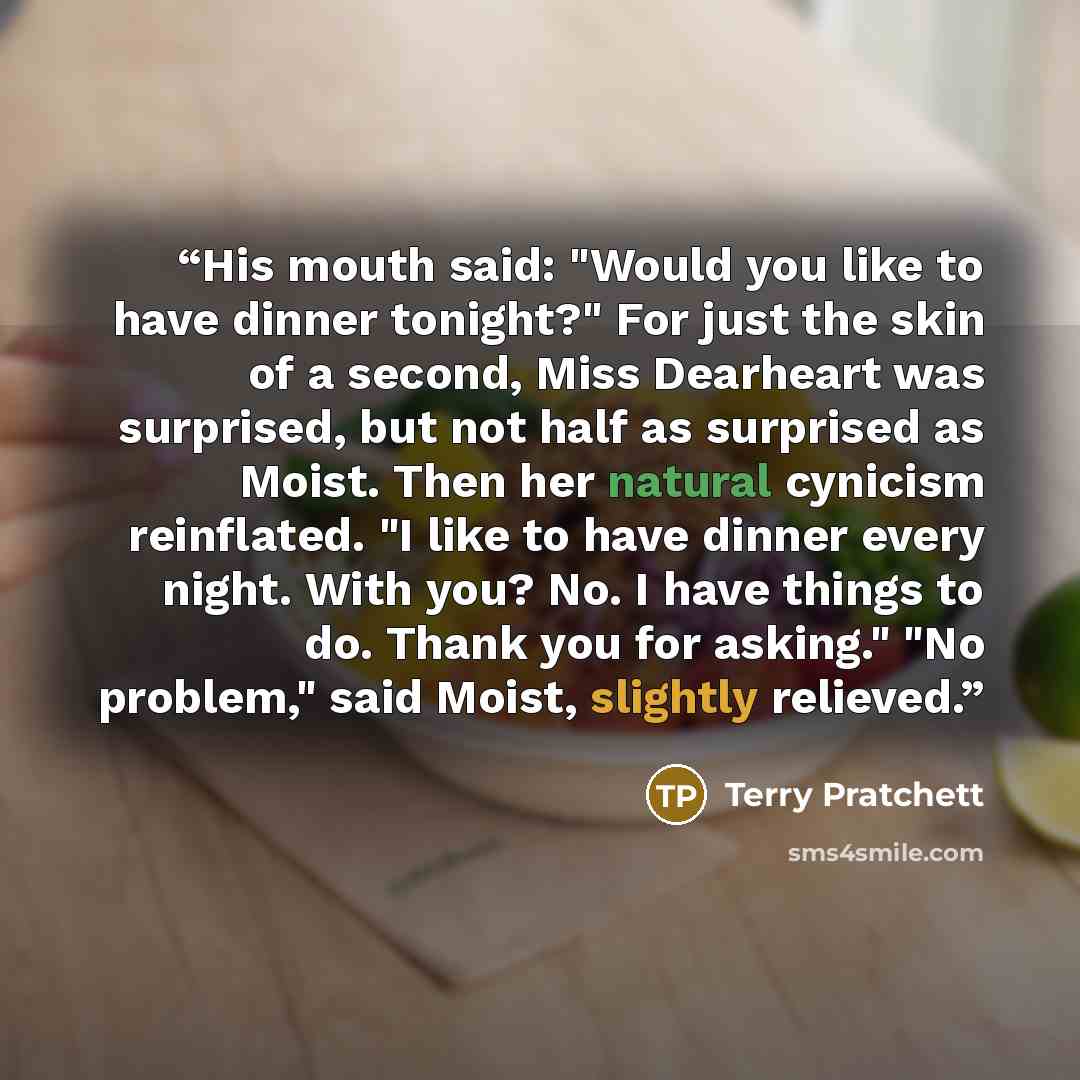 “His mouth said: "Would you like to have dinner tonight?" For just the skin of a second, Miss Dearheart was surprised, but not half as surprised as Moist. Then her natural cynicism reinflated. "I like to have dinner every night. With you? No. I have things to do. Thank you for asking." "No…” quote by Terry Pratchett