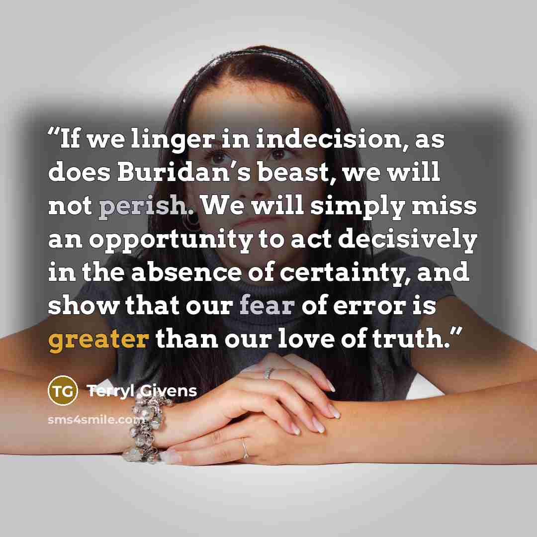 “If we linger in indecision, as does Buridan’s beast, we will not perish. We will simply miss an opportunity to act decisively in the absence of certainty, and show that our fear of error is greater than our love of truth.” quote by Terryl Givens