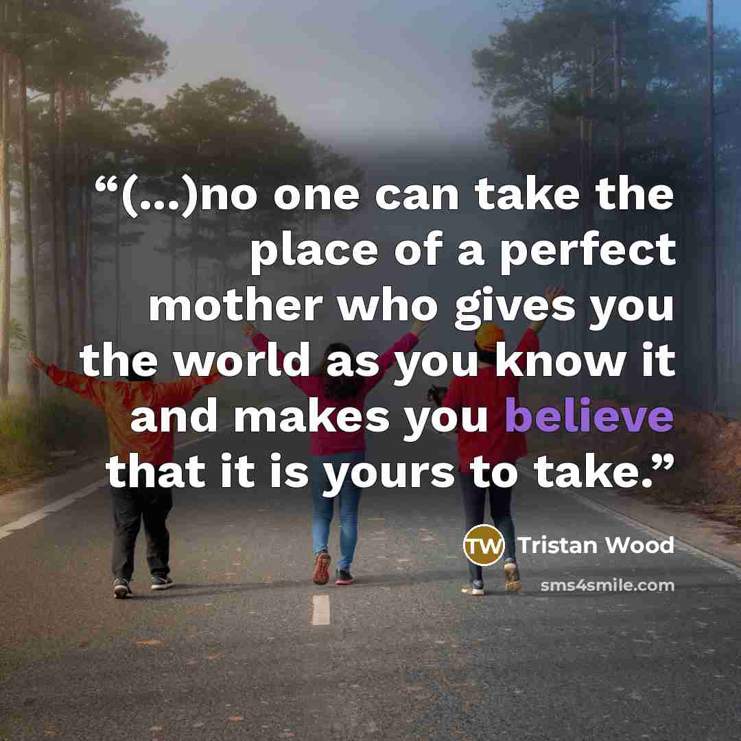 “(...)no one can take the place of a perfect mother who gives you the world as you know it and makes you believe that it is yours to take.” quote by Tristan Wood