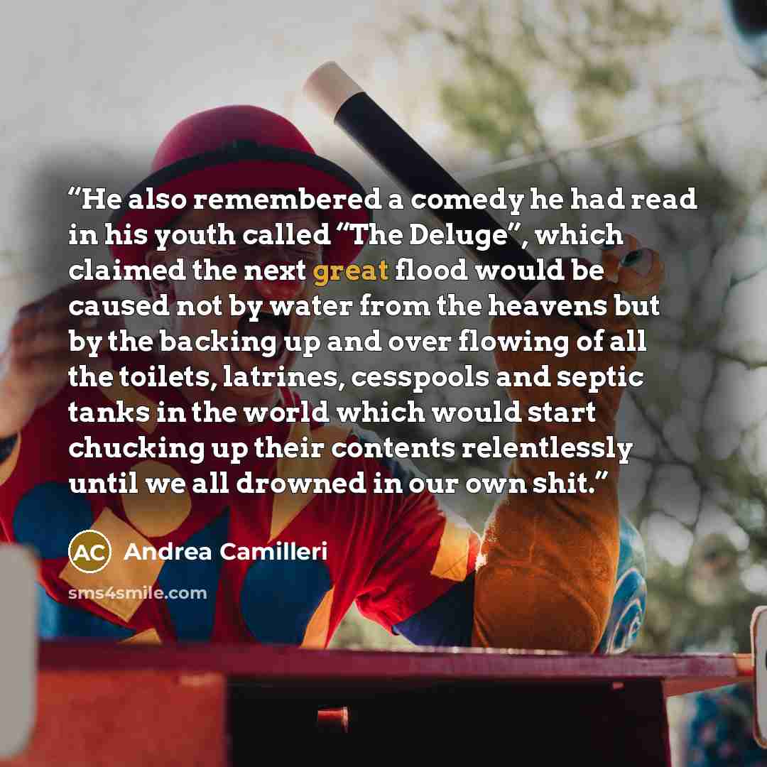 “He also remembered a comedy he had read in his youth called “The Deluge”, which claimed the next great flood would be caused not by water from the heavens but by the backing up and over flowing of all the toilets, latrines, cesspools and septic tanks in the world which would start chucking up…” quote by Andrea Camilleri