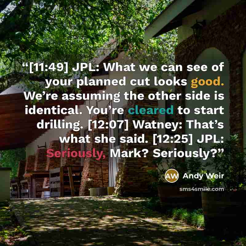 “[11:49] JPL: What we can see of your planned cut looks good. We’re assuming the other side is identical. You’re cleared to start drilling. [12:07] Watney: That’s what she said. [12:25] JPL: Seriously, Mark? Seriously?” quote by Andy Weir