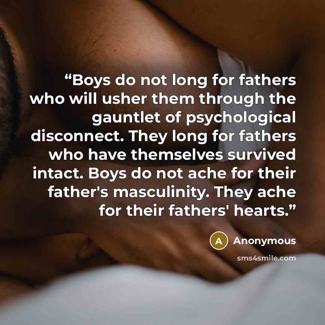 “Boys do not long for fathers who will usher them through the gauntlet of psychological disconnect. They long for fathers who have themselves survived intact. Boys do not ache for their father's masculinity. They ache for their fathers' hearts.” quote by Anonymous