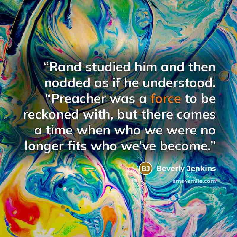 “Rand studied him and then nodded as if he understood. “Preacher was a force to be reckoned with, but there comes a time when who we were no longer fits who we’ve become.” quote by Beverly Jenkins