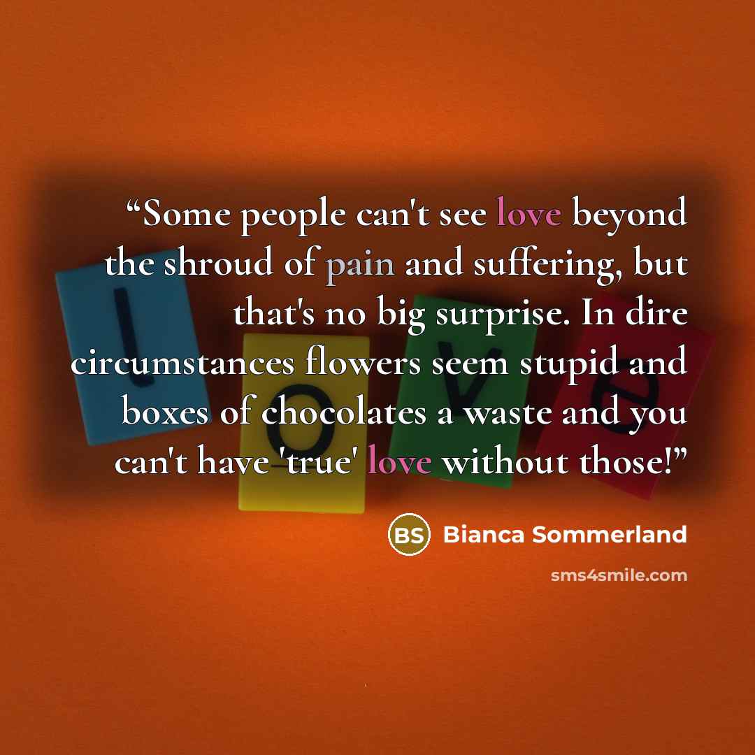 “Some people can't see love beyond the shroud of pain and suffering, but that's no big surprise. In dire circumstances flowers seem stupid and boxes of chocolates a waste and you can't have 'true' love without those!” quote by Bianca Sommerland