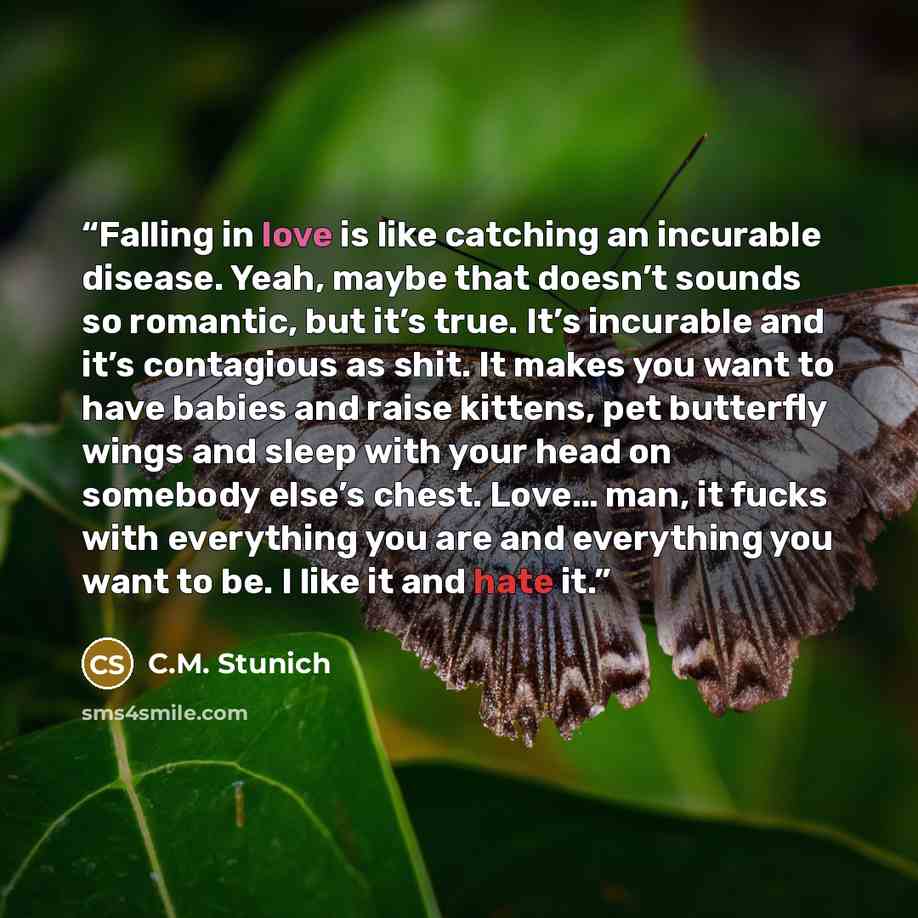 “Falling in love is like catching an incurable disease. Yeah, maybe that doesn’t sounds so romantic, but it’s true. It’s incurable and it’s contagious as shit. It makes you want to have babies and raise kittens, pet butterfly wings and sleep with your head on somebody else’s chest. Love… man, it…” quote by C.M. Stunich